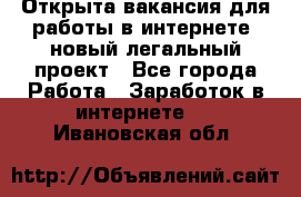 Открыта вакансия для работы в интернете, новый легальный проект - Все города Работа » Заработок в интернете   . Ивановская обл.